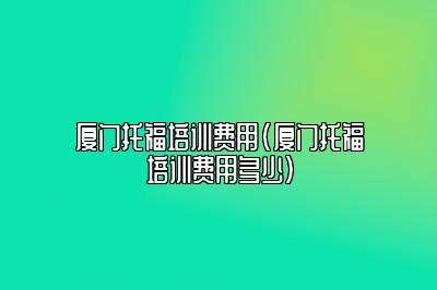 厦门托福培训费用(厦门托福培训费用多少)