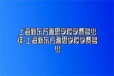 上海新东方雅思学校学费多少钱-上海新东方雅思学校学费多少