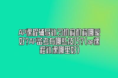 AP课程辅导补习机构机构哪家好？AP备考有哪些技巧？(ap课程补课哪里好)