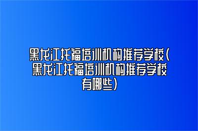 黑龙江托福培训机构推荐学校(黑龙江托福培训机构推荐学校有哪些)