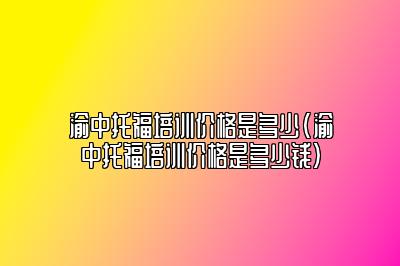 渝中托福培训价格是多少(渝中托福培训价格是多少钱)