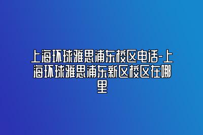 上海环球雅思浦东校区电话-上海环球雅思浦东新区校区在哪里