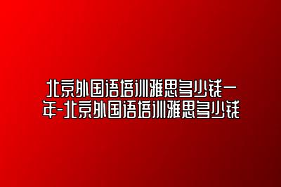 北京外国语培训雅思多少钱一年-北京外国语培训雅思多少钱