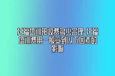 托福培训班收费多少合理-托福培训费用一般受到以下因素的影响