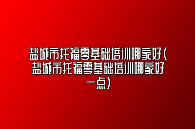 盐城市托福零基础培训哪家好(盐城市托福零基础培训哪家好一点)