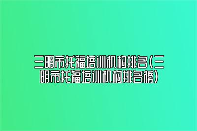 三明市托福培训机构排名(三明市托福培训机构排名榜)