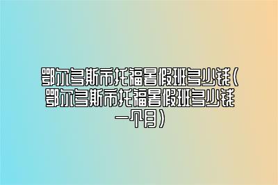 鄂尔多斯市托福暑假班多少钱(鄂尔多斯市托福暑假班多少钱一个月)