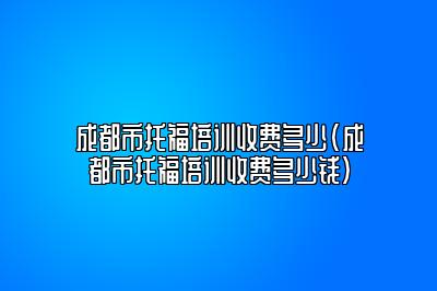 成都市托福培训收费多少(成都市托福培训收费多少钱)