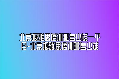 北京报雅思培训班多少钱一个月-北京报雅思培训班多少钱