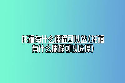 托福有什么课程可以选(托福有什么课程可以选择)