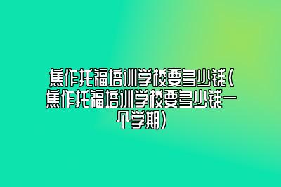 焦作托福培训学校要多少钱(焦作托福培训学校要多少钱一个学期)