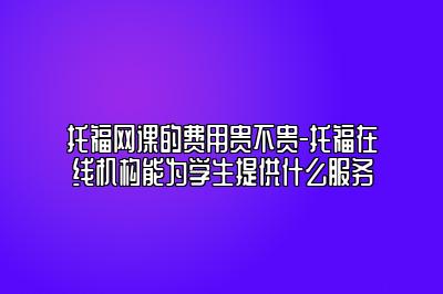 托福网课的费用贵不贵-托福在线机构能为学生提供什么服务