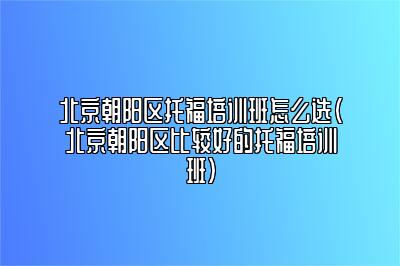 北京朝阳区托福培训班怎么选(北京朝阳区比较好的托福培训班)