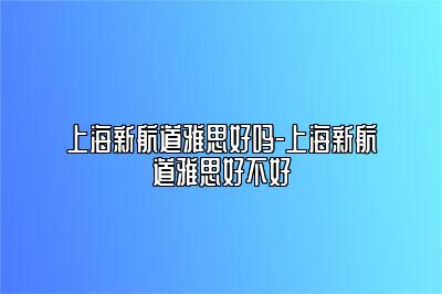 上海新航道雅思好吗-上海新航道雅思好不好