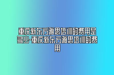 重庆新东方雅思培训的费用是多少-重庆新东方雅思培训的费用