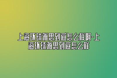 上海环球雅思到底怎么样啊-上海环球雅思到底怎么样