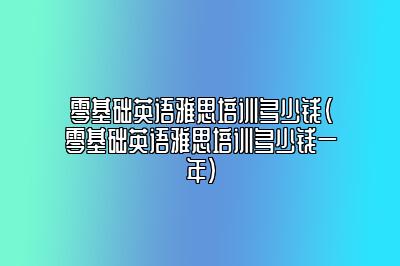 零基础英语雅思培训多少钱(零基础英语雅思培训多少钱一年)