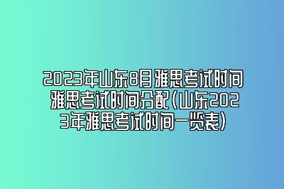 2023年山东8月雅思考试时间 雅思考试时间分配(山东2023年雅思考试时间一览表)