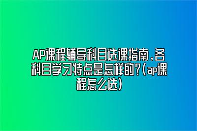 AP课程辅导科目选课指南，各科目学习特点是怎样的？(ap课程怎么选)