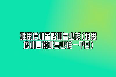 雅思培训暑假班多少钱(雅思培训暑假班多少钱一个月)