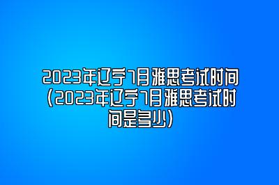 2023年辽宁7月雅思考试时间(2023年辽宁7月雅思考试时间是多少)