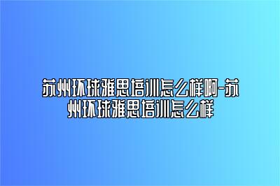 苏州环球雅思培训怎么样啊-苏州环球雅思培训怎么样