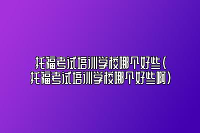 托福考试培训学校哪个好些(托福考试培训学校哪个好些啊)