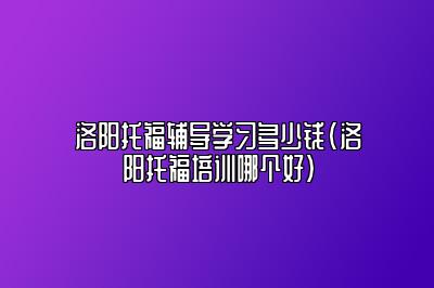 洛阳托福辅导学习多少钱(洛阳托福培训哪个好)