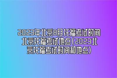 2023年北京8月托福考试时间 北京托福考试地点(2023北京托福考试时间和地点)