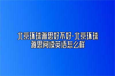 北京环球雅思好不好-北京环球雅思阅读英语怎么样