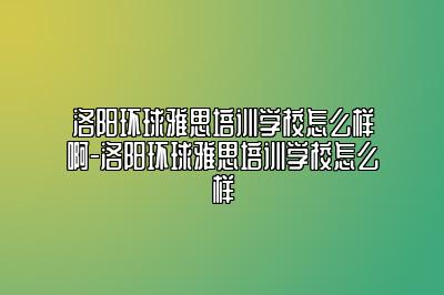 洛阳环球雅思培训学校怎么样啊-洛阳环球雅思培训学校怎么样