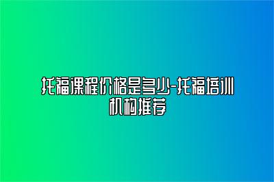 托福课程价格是多少-托福培训机构推荐