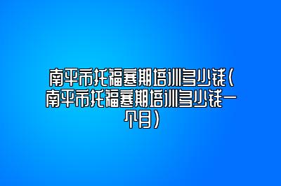 南平市托福寒期培训多少钱(南平市托福寒期培训多少钱一个月)