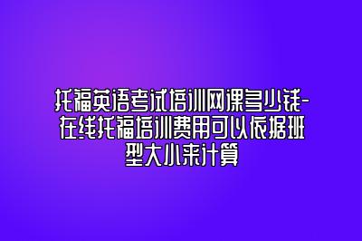 托福英语考试培训网课多少钱-在线托福培训费用可以依据班型大小来计算