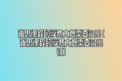 雅思课程的学费大概需要多少(雅思课程的学费大概需要多少钱)