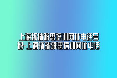 上海环球雅思培训网址电话号码-上海环球雅思培训网址电话