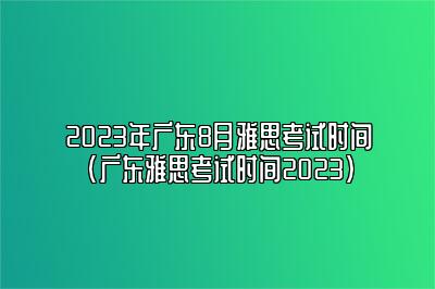 2023年广东8月雅思考试时间(广东雅思考试时间2023)