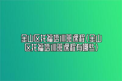 金山区托福培训班课程(金山区托福培训班课程有哪些)