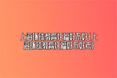 上海环球教育托福好不好(上海环球教育托福好不好考)