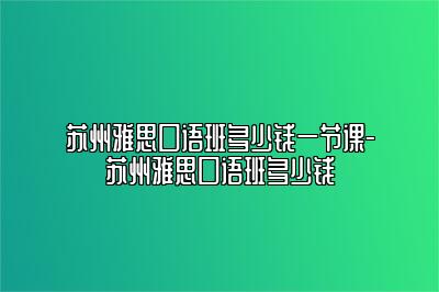 苏州雅思口语班多少钱一节课-苏州雅思口语班多少钱