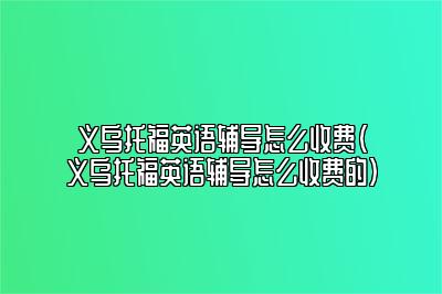 义乌托福英语辅导怎么收费(义乌托福英语辅导怎么收费的)