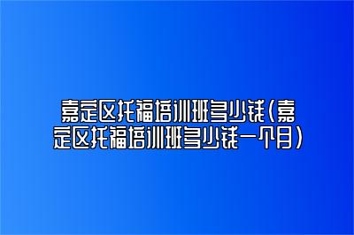 嘉定区托福培训班多少钱(嘉定区托福培训班多少钱一个月)