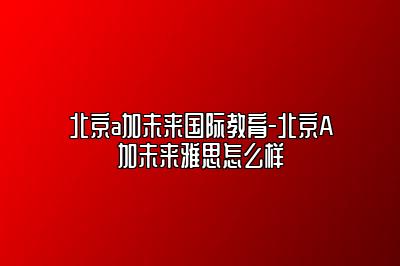 北京a加未来国际教育-北京A加未来雅思怎么样