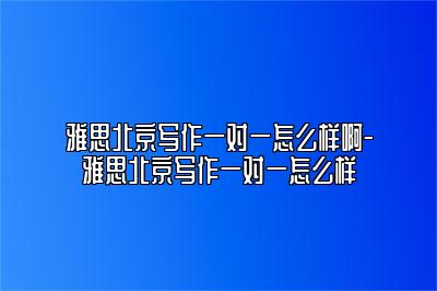 雅思北京写作一对一怎么样啊-雅思北京写作一对一怎么样