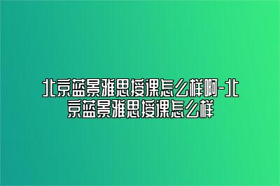 北京蓝景雅思授课怎么样啊-北京蓝景雅思授课怎么样