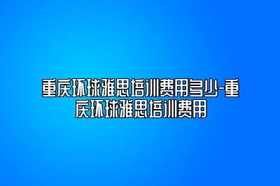 重庆环球雅思培训费用多少-重庆环球雅思培训费用