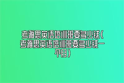 考雅思英语培训班要多少钱(考雅思英语培训班要多少钱一个月)