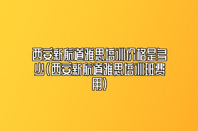 西安新航道雅思培训价格是多少(西安新航道雅思培训班费用)