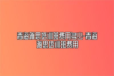 青海雅思培训班费用多少-青海雅思培训班费用