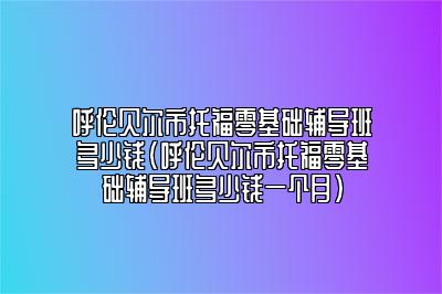 呼伦贝尔市托福零基础辅导班多少钱(呼伦贝尔市托福零基础辅导班多少钱一个月)